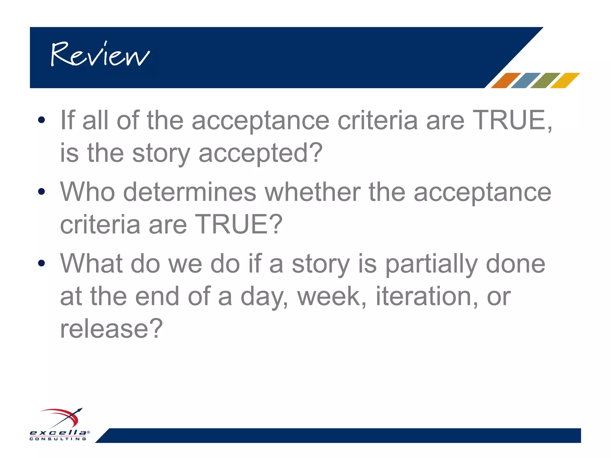 • If all of the acceptance criteria are TRUE,
is the story accepted?
• Who determines whether the acceptance
criteria are TRUE?
• What do we do if a story is partially done
at the end of a day, week, iteration, or
release?
Review
 