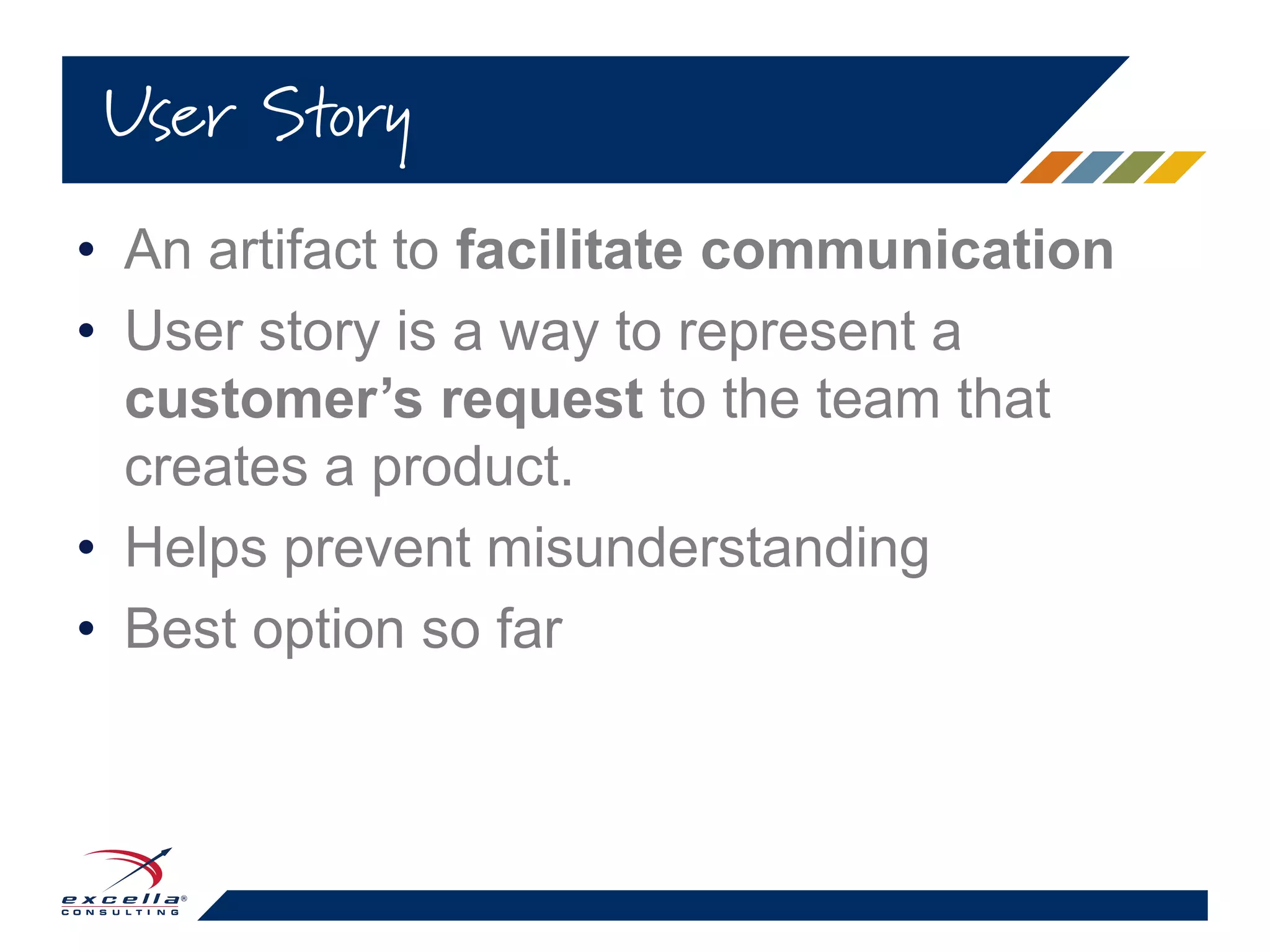 • An artifact to facilitate communication
• User story is a way to represent a
customer’s request to the team that
creates a product.
• Helps prevent misunderstanding
• Best option so far
User Story
 