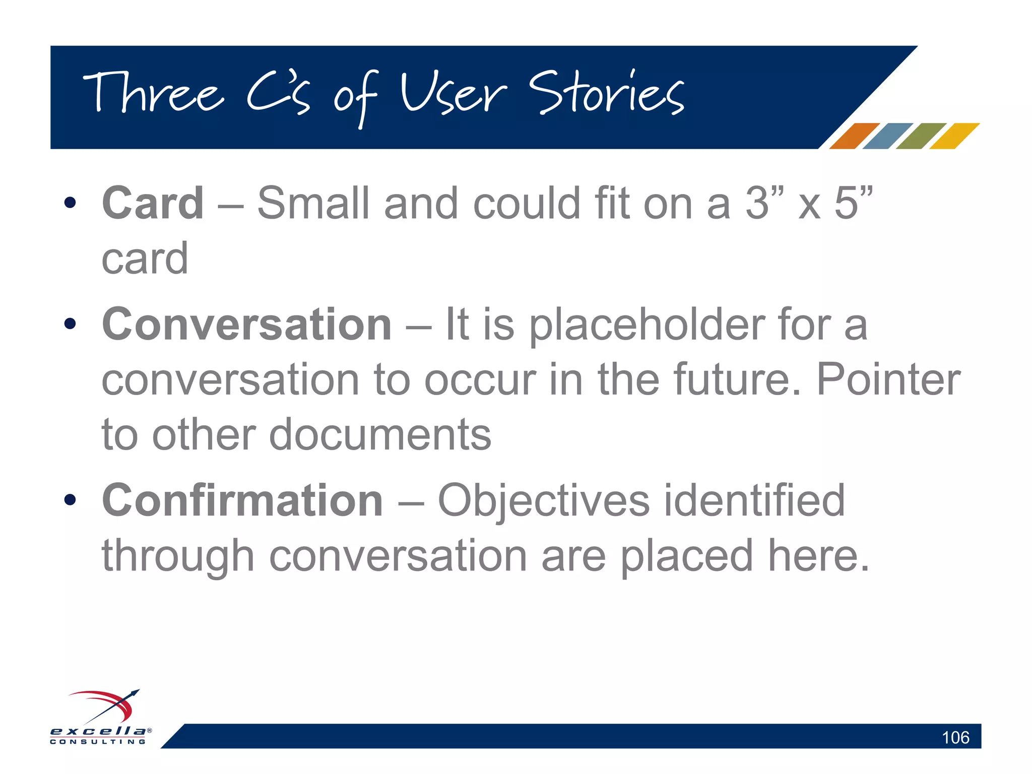 • Card – Small and could fit on a 3” x 5”
card
• Conversation – It is placeholder for a
conversation to occur in the future. Pointer
to other documents
• Confirmation – Objectives identified
through conversation are placed here.
Three C’s of User Stories
106
 