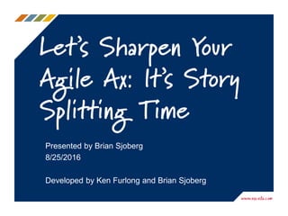 Let’s Sharpen Your
Agile Ax: It’s Story
Splitting Time
Presented by Brian Sjoberg
8/25/2016
Developed by Ken Furlong and Brian Sjoberg
 