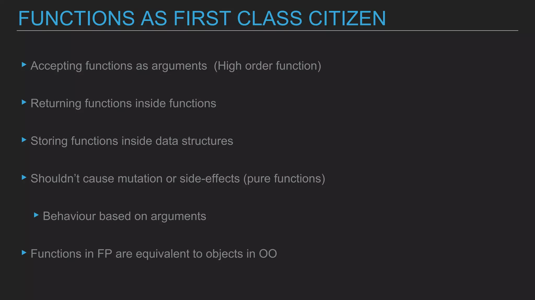 ▸Accepting functions as arguments (High order function)
▸Returning functions inside functions
▸Storing functions inside data structures
▸Shouldn’t cause mutation or side-effects (pure functions)
▸Behaviour based on arguments
▸Functions in FP are equivalent to objects in OO
FUNCTIONS AS FIRST CLASS CITIZEN
 