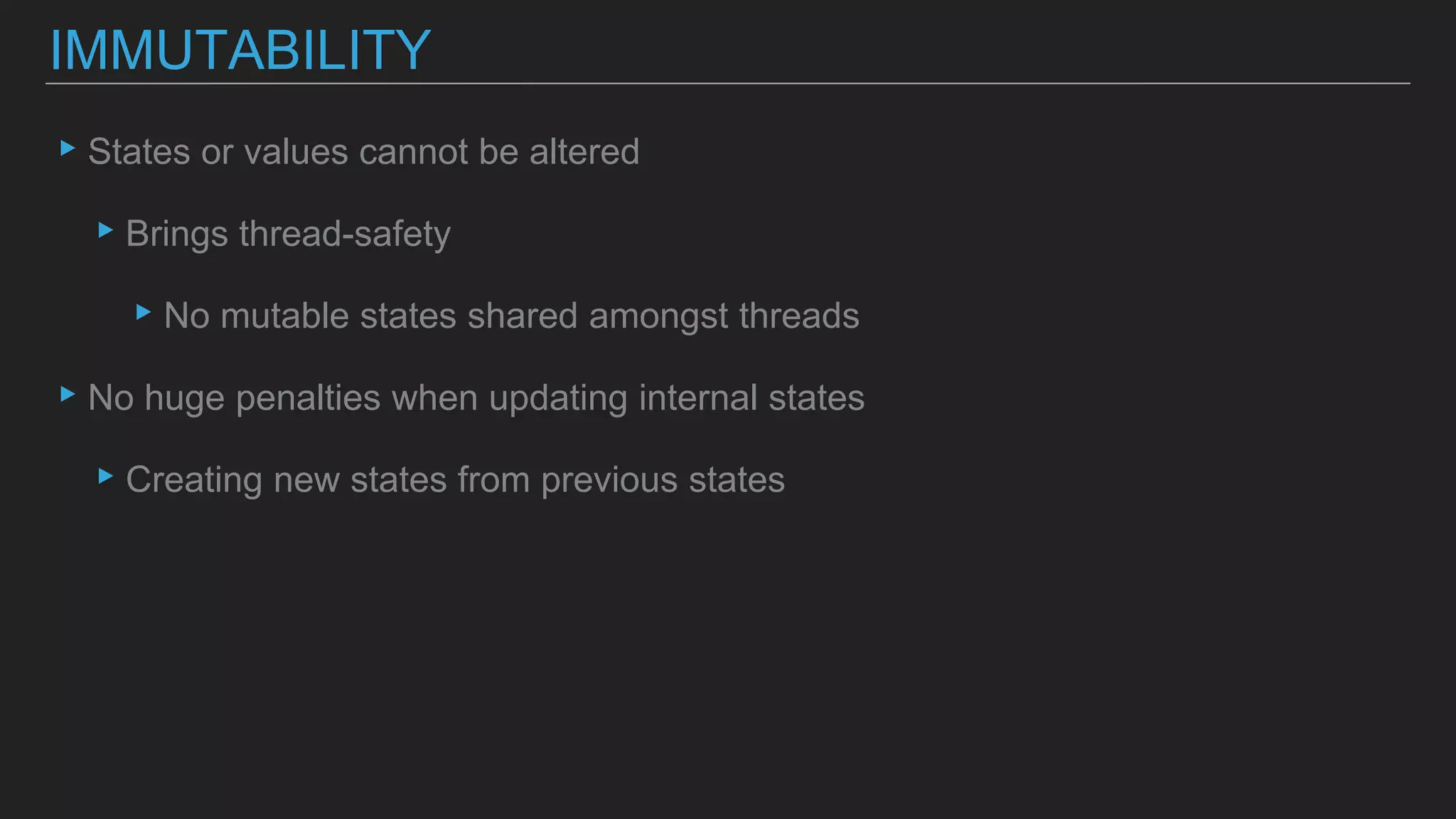 ▸States or values cannot be altered
▸Brings thread-safety
▸No mutable states shared amongst threads
▸No huge penalties when updating internal states
▸Creating new states from previous states
IMMUTABILITY
 