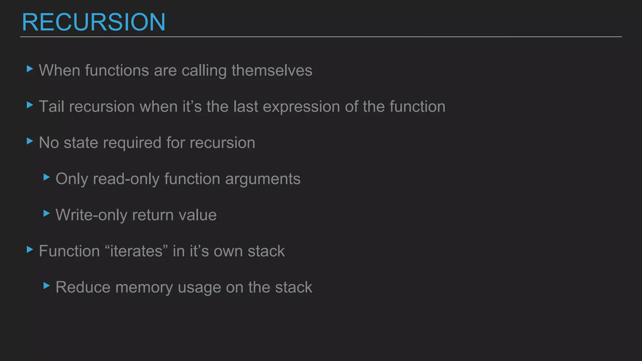 ▸When functions are calling themselves
▸Tail recursion when it’s the last expression of the function
▸No state required for recursion
▸Only read-only function arguments
▸Write-only return value
▸Function “iterates” in it’s own stack
▸Reduce memory usage on the stack
RECURSION
 