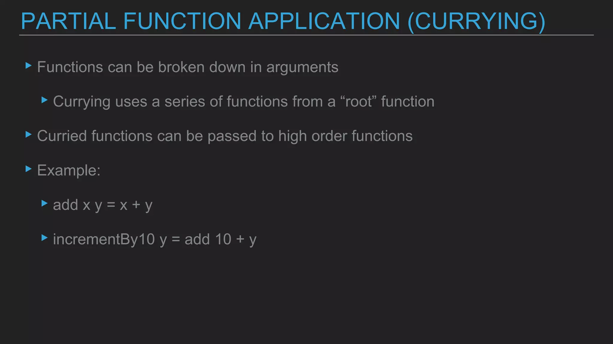 ▸Functions can be broken down in arguments
▸Currying uses a series of functions from a “root” function
▸Curried functions can be passed to high order functions
▸Example:
▸add x y = x + y
▸incrementBy10 y = add 10 + y
PARTIAL FUNCTION APPLICATION (CURRYING)
 