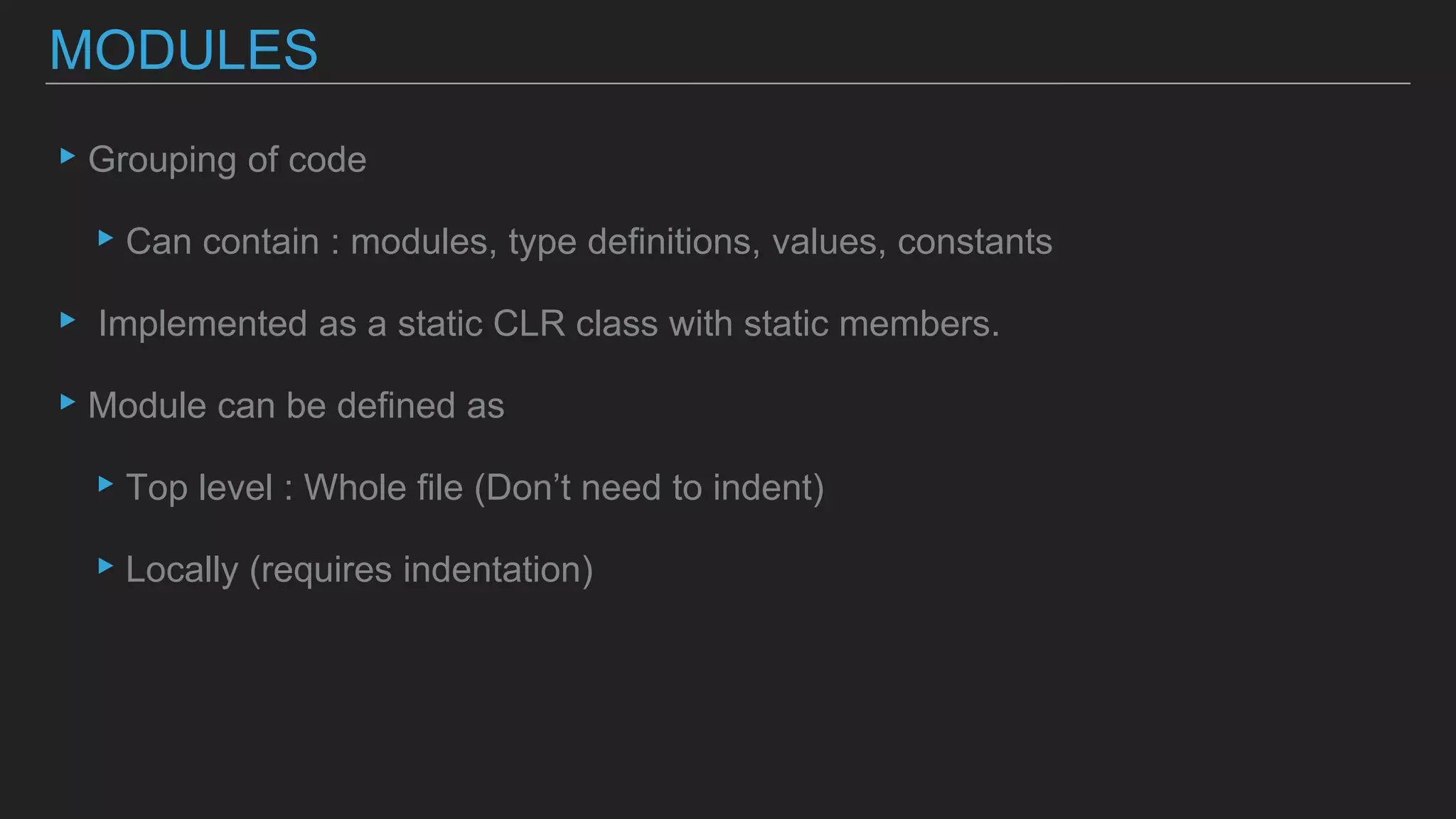 ▸Grouping of code
▸Can contain : modules, type definitions, values, constants
▸ Implemented as a static CLR class with static members.
▸Module can be defined as
▸Top level : Whole file (Don’t need to indent)
▸Locally (requires indentation)
MODULES
 