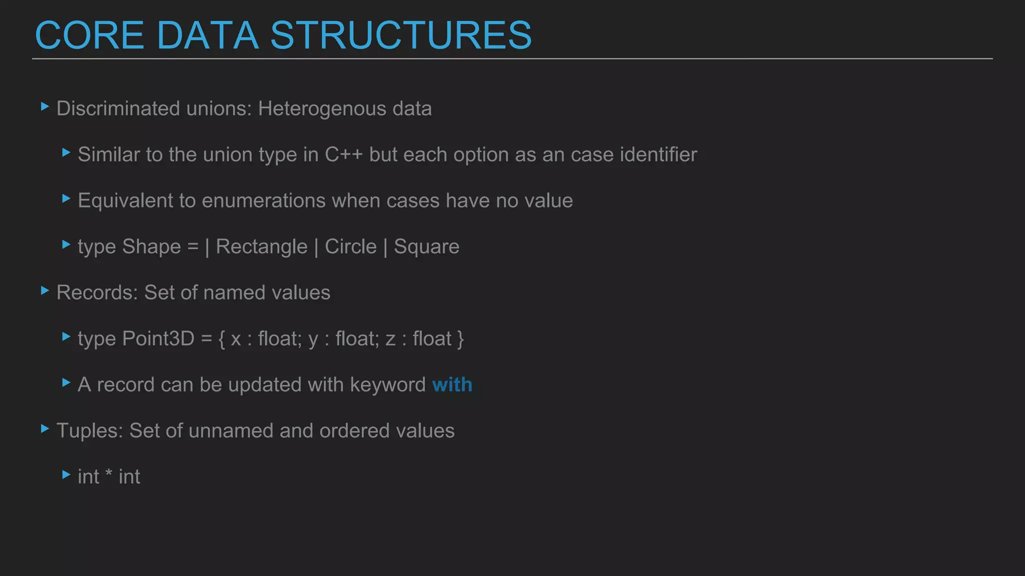 ▸Discriminated unions: Heterogenous data
▸Similar to the union type in C++ but each option as an case identifier
▸Equivalent to enumerations when cases have no value
▸type Shape = | Rectangle | Circle | Square
▸Records: Set of named values
▸type Point3D = { x : float; y : float; z : float }
▸A record can be updated with keyword with
▸Tuples: Set of unnamed and ordered values
▸int * int
CORE DATA STRUCTURES
 