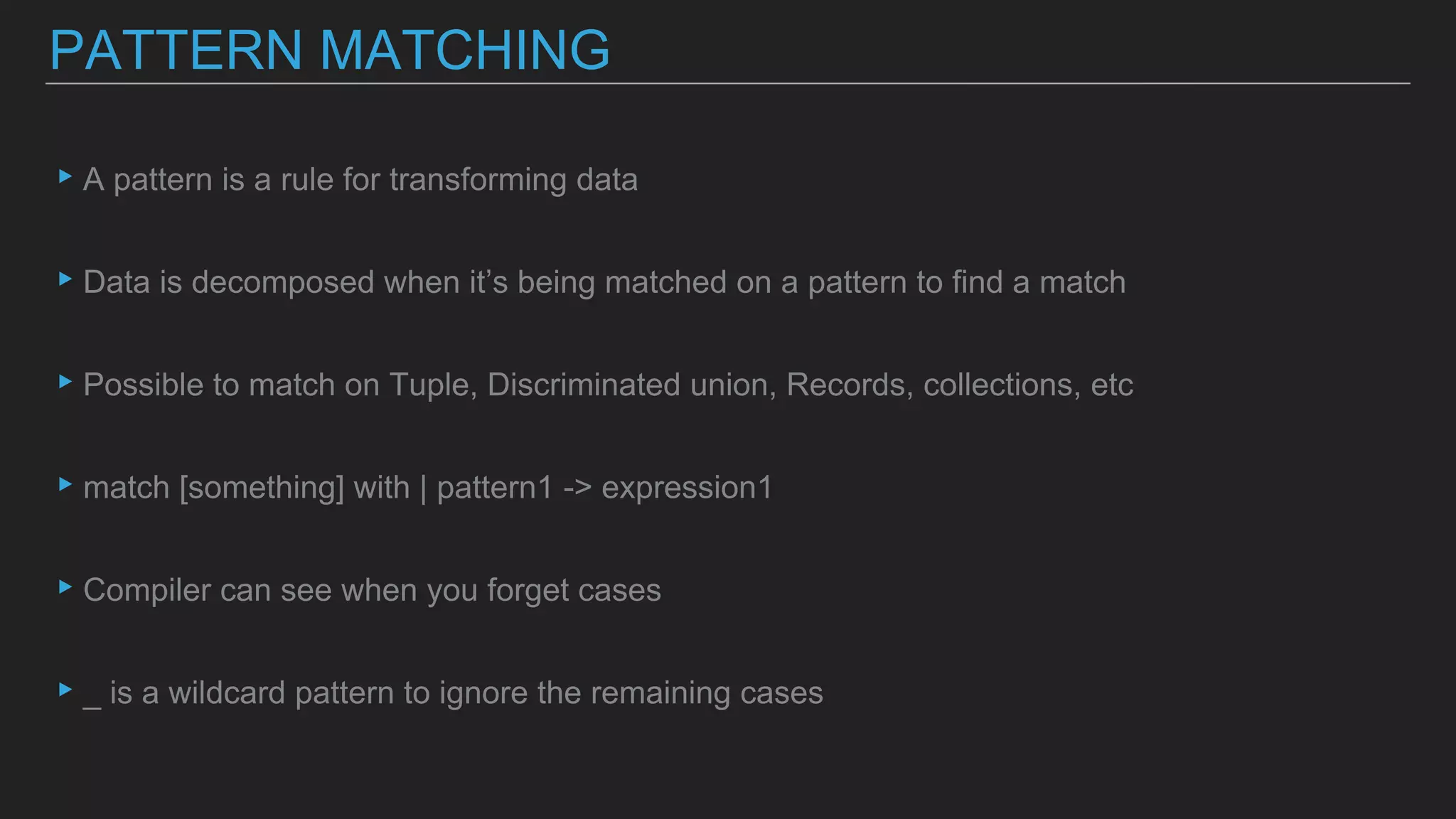 ▸A pattern is a rule for transforming data
▸Data is decomposed when it’s being matched on a pattern to find a match
▸Possible to match on Tuple, Discriminated union, Records, collections, etc
▸match [something] with | pattern1 -> expression1
▸Compiler can see when you forget cases
▸_ is a wildcard pattern to ignore the remaining cases
PATTERN MATCHING
 