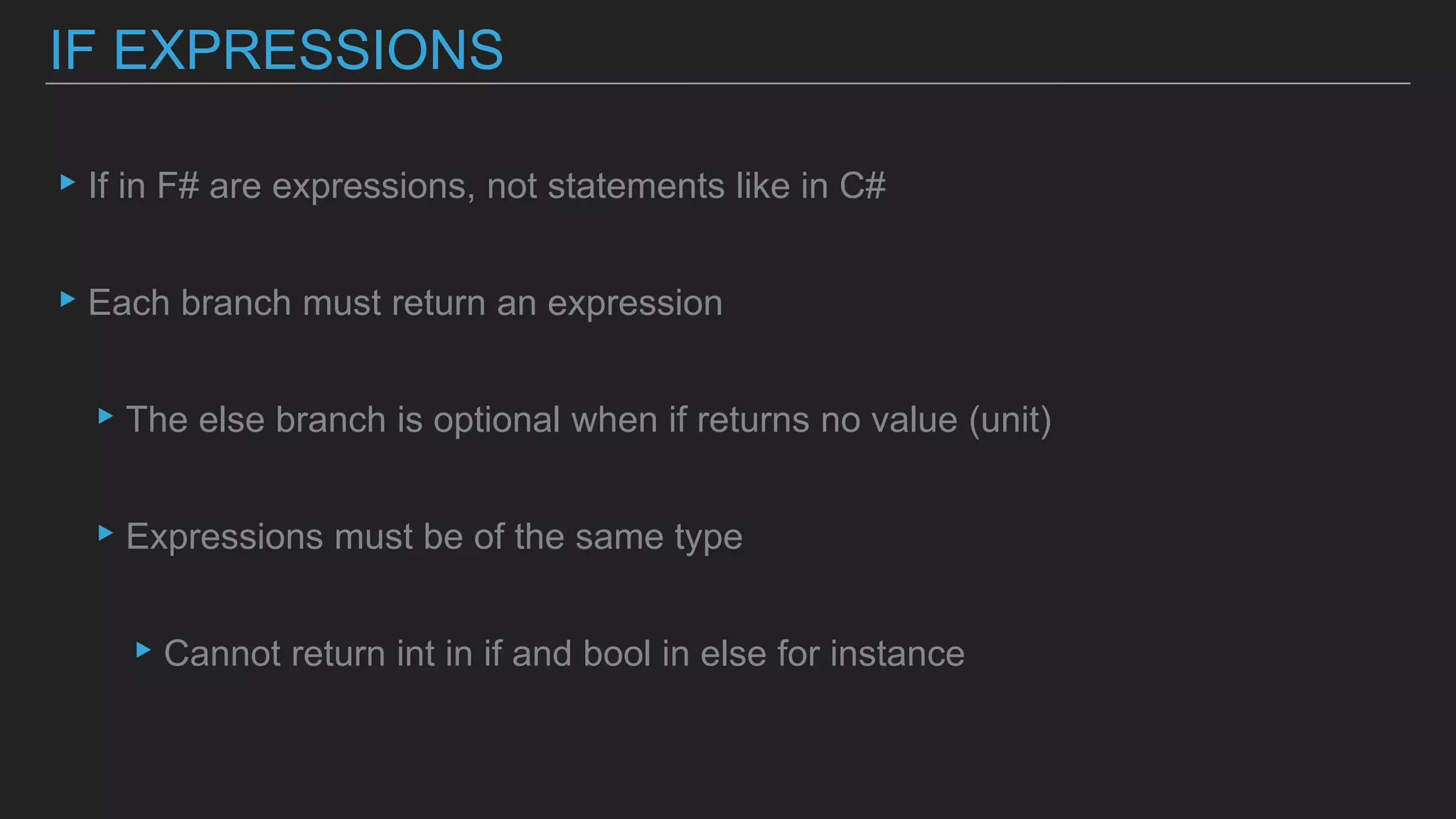 ▸If in F# are expressions, not statements like in C#
▸Each branch must return an expression
▸The else branch is optional when if returns no value (unit)
▸Expressions must be of the same type
▸Cannot return int in if and bool in else for instance
IF EXPRESSIONS
 