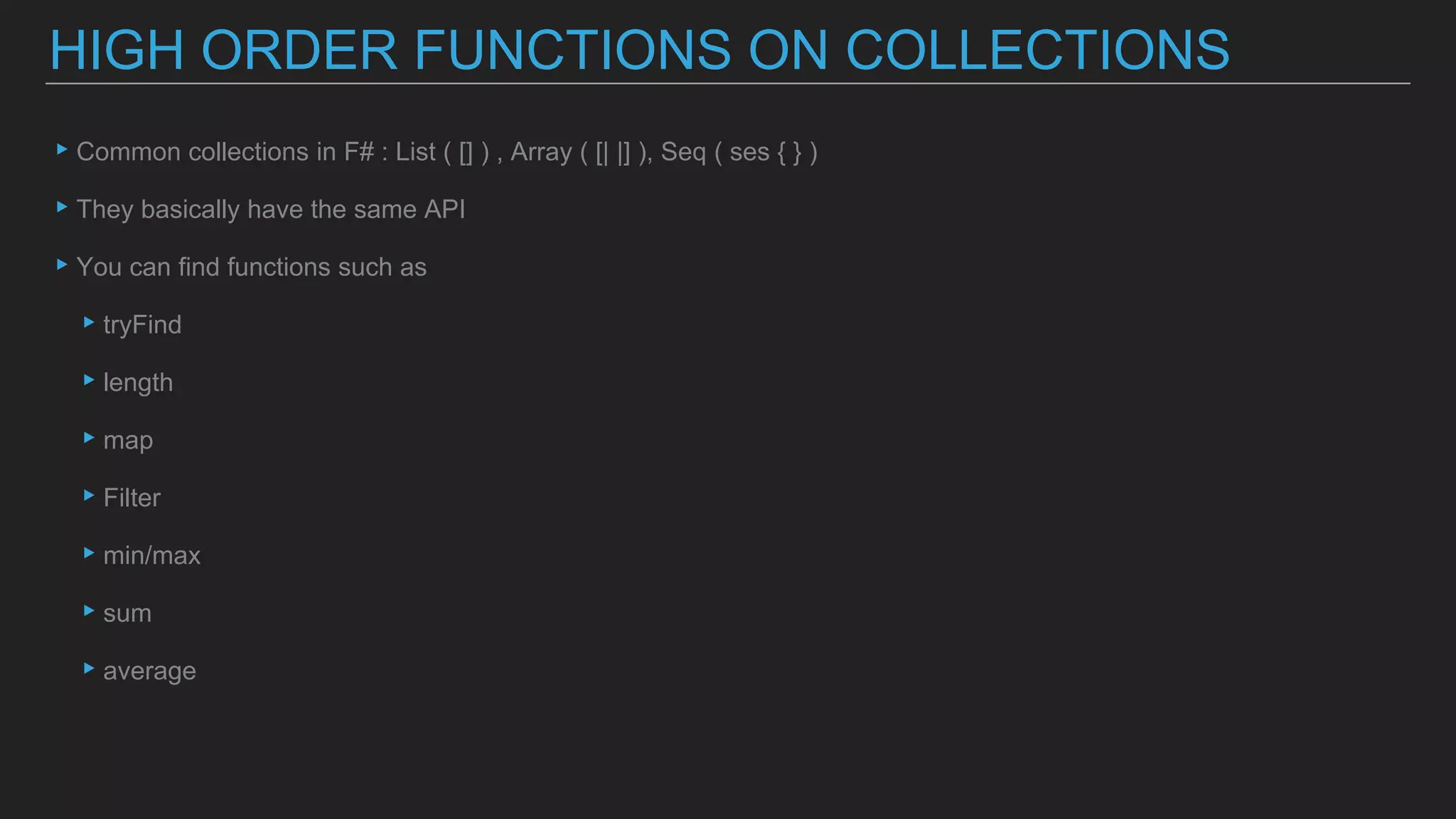 ▸Common collections in F# : List ( [] ) , Array ( [| |] ), Seq ( ses { } )
▸They basically have the same API
▸You can find functions such as
▸tryFind
▸length
▸map
▸Filter
▸min/max
▸sum
▸average
HIGH ORDER FUNCTIONS ON COLLECTIONS
 