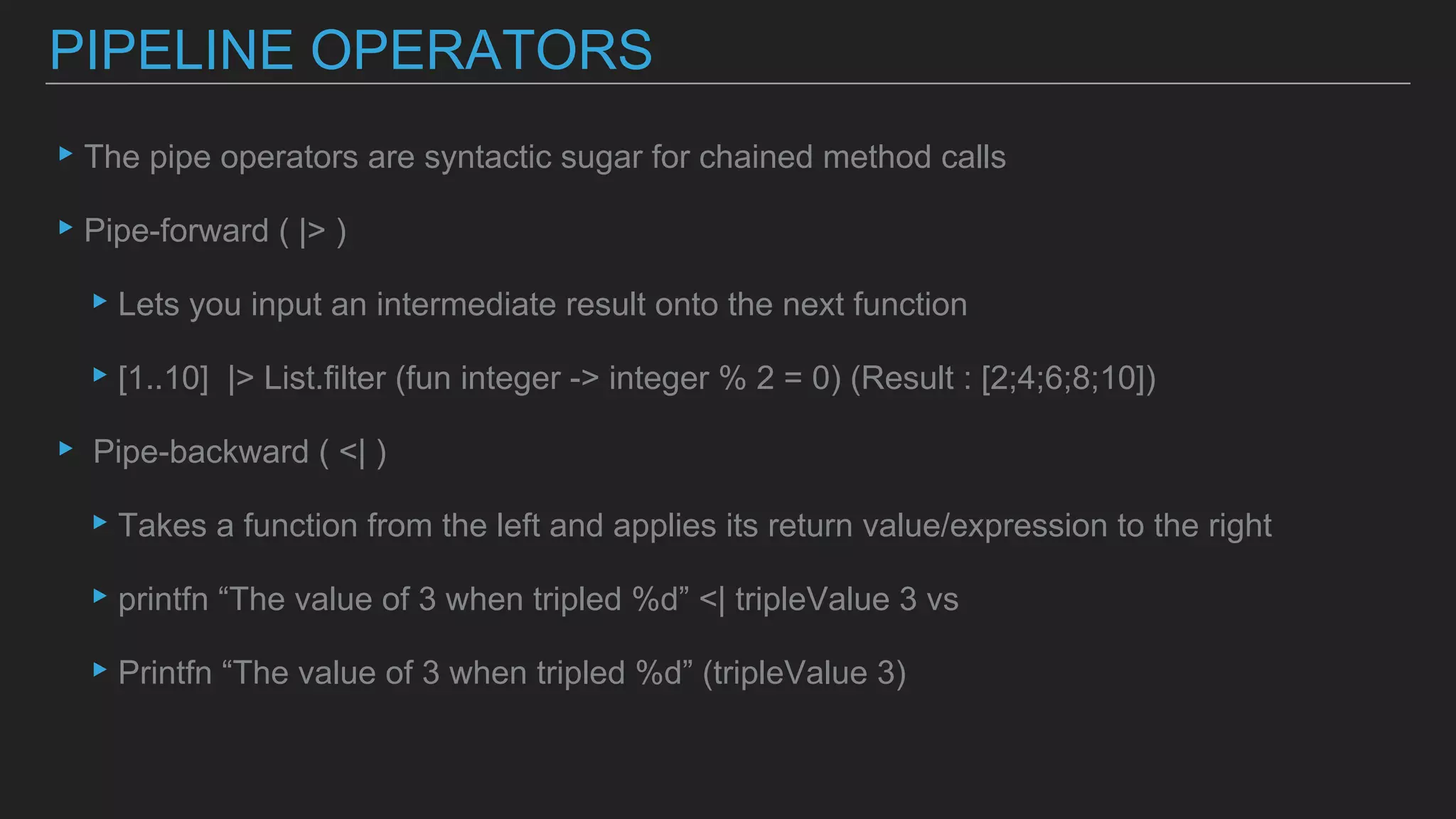 ▸The pipe operators are syntactic sugar for chained method calls
▸Pipe-forward ( |> )
▸Lets you input an intermediate result onto the next function
▸[1..10] |> List.filter (fun integer -> integer % 2 = 0) (Result : [2;4;6;8;10])
▸ Pipe-backward ( <| )
▸Takes a function from the left and applies its return value/expression to the right
▸printfn “The value of 3 when tripled %d” <| tripleValue 3 vs
▸Printfn “The value of 3 when tripled %d” (tripleValue 3)
PIPELINE OPERATORS
 