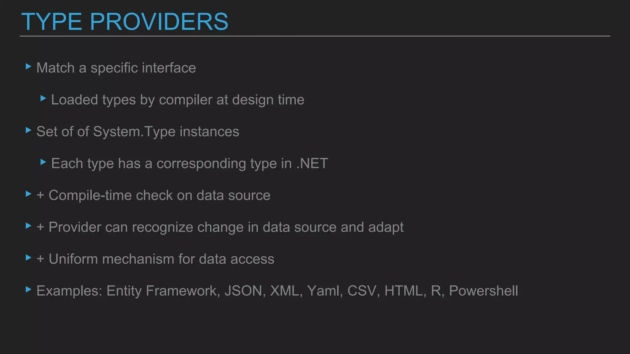 ▸Match a specific interface
▸Loaded types by compiler at design time
▸Set of of System.Type instances
▸Each type has a corresponding type in .NET
▸+ Compile-time check on data source
▸+ Provider can recognize change in data source and adapt
▸+ Uniform mechanism for data access
▸Examples: Entity Framework, JSON, XML, Yaml, CSV, HTML, R, Powershell
TYPE PROVIDERS
 