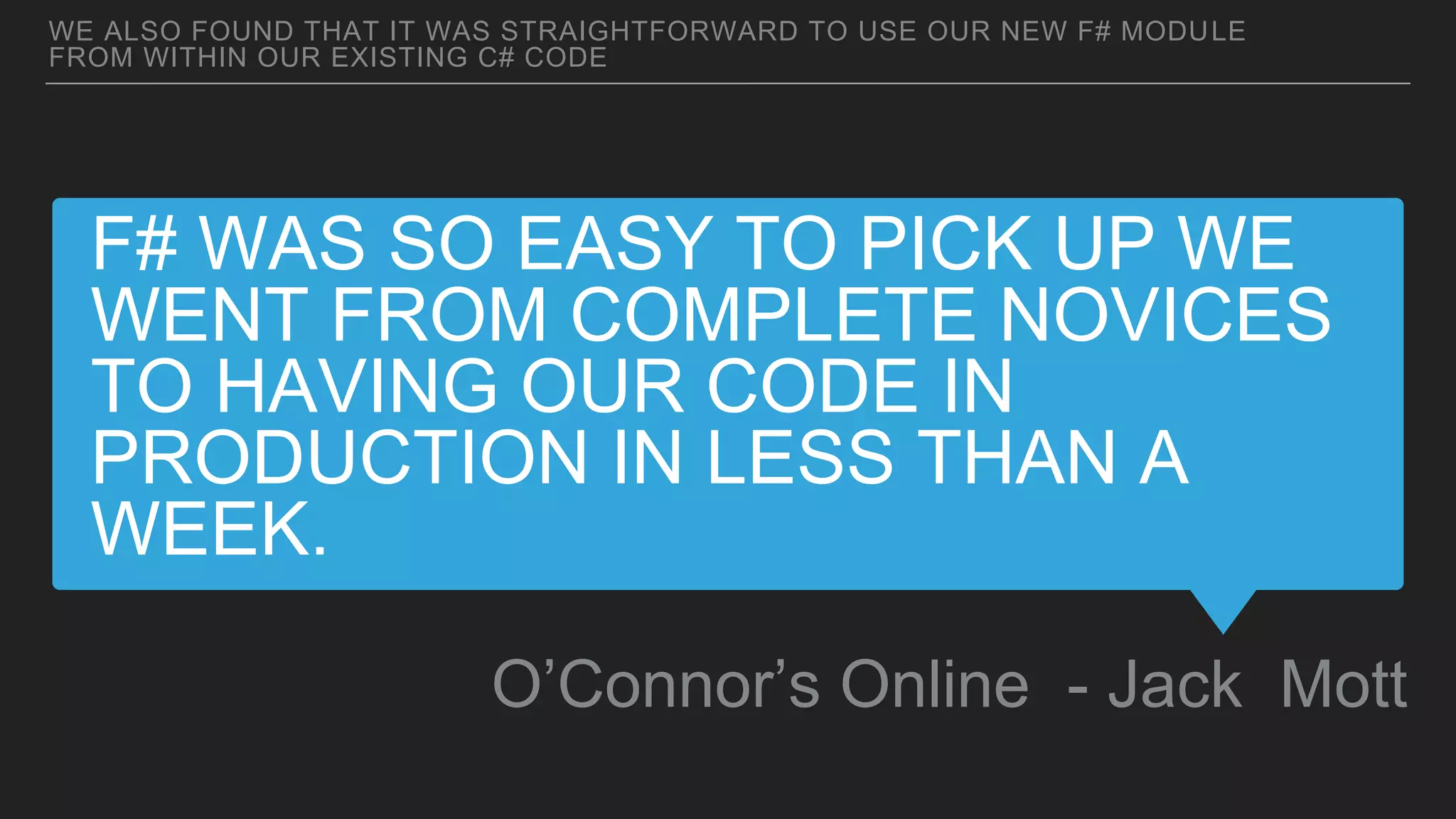 F# WAS SO EASY TO PICK UP WE
WENT FROM COMPLETE NOVICES
TO HAVING OUR CODE IN
PRODUCTION IN LESS THAN A
WEEK.
O’Connor’s Online - Jack Mott
WE ALSO FOUND THAT IT WAS STRAIGHTFORWARD TO USE OUR NEW F# MODULE
FROM WITHIN OUR EXISTING C# CODE
 