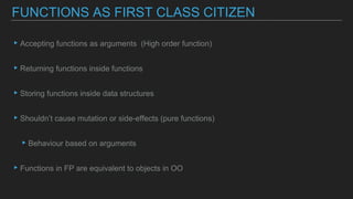▸Accepting functions as arguments (High order function)
▸Returning functions inside functions
▸Storing functions inside data structures
▸Shouldn’t cause mutation or side-effects (pure functions)
▸Behaviour based on arguments
▸Functions in FP are equivalent to objects in OO
FUNCTIONS AS FIRST CLASS CITIZEN
 