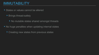 ▸States or values cannot be altered
▸Brings thread-safety
▸No mutable states shared amongst threads
▸No huge penalties when updating internal states
▸Creating new states from previous states
IMMUTABILITY
 