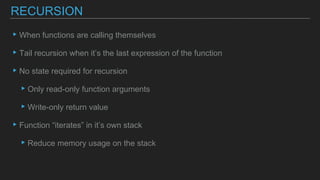 ▸When functions are calling themselves
▸Tail recursion when it’s the last expression of the function
▸No state required for recursion
▸Only read-only function arguments
▸Write-only return value
▸Function “iterates” in it’s own stack
▸Reduce memory usage on the stack
RECURSION
 