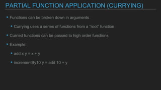▸Functions can be broken down in arguments
▸Currying uses a series of functions from a “root” function
▸Curried functions can be passed to high order functions
▸Example:
▸add x y = x + y
▸incrementBy10 y = add 10 + y
PARTIAL FUNCTION APPLICATION (CURRYING)
 