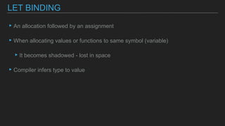 ▸An allocation followed by an assignment
▸When allocating values or functions to same symbol (variable)
▸It becomes shadowed - lost in space
▸Compiler infers type to value
LET BINDING
 