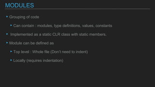 ▸Grouping of code
▸Can contain : modules, type definitions, values, constants
▸ Implemented as a static CLR class with static members.
▸Module can be defined as
▸Top level : Whole file (Don’t need to indent)
▸Locally (requires indentation)
MODULES
 
