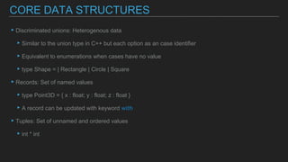 ▸Discriminated unions: Heterogenous data
▸Similar to the union type in C++ but each option as an case identifier
▸Equivalent to enumerations when cases have no value
▸type Shape = | Rectangle | Circle | Square
▸Records: Set of named values
▸type Point3D = { x : float; y : float; z : float }
▸A record can be updated with keyword with
▸Tuples: Set of unnamed and ordered values
▸int * int
CORE DATA STRUCTURES
 