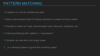 ▸A pattern is a rule for transforming data
▸Data is decomposed when it’s being matched on a pattern to find a match
▸Possible to match on Tuple, Discriminated union, Records, collections, etc
▸match [something] with | pattern1 -> expression1
▸Compiler can see when you forget cases
▸_ is a wildcard pattern to ignore the remaining cases
PATTERN MATCHING
 