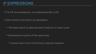 ▸If in F# are expressions, not statements like in C#
▸Each branch must return an expression
▸The else branch is optional when if returns no value (unit)
▸Expressions must be of the same type
▸Cannot return int in if and bool in else for instance
IF EXPRESSIONS
 