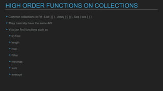 ▸Common collections in F# : List ( [] ) , Array ( [| |] ), Seq ( ses { } )
▸They basically have the same API
▸You can find functions such as
▸tryFind
▸length
▸map
▸Filter
▸min/max
▸sum
▸average
HIGH ORDER FUNCTIONS ON COLLECTIONS
 