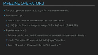 ▸The pipe operators are syntactic sugar for chained method calls
▸Pipe-forward ( |> )
▸Lets you input an intermediate result onto the next function
▸[1..10] |> List.filter (fun integer -> integer % 2 = 0) (Result : [2;4;6;8;10])
▸ Pipe-backward ( <| )
▸Takes a function from the left and applies its return value/expression to the right
▸printfn “The value of 3 when tripled %d” <| tripleValue 3 vs
▸Printfn “The value of 3 when tripled %d” (tripleValue 3)
PIPELINE OPERATORS
 