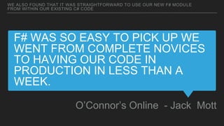 F# WAS SO EASY TO PICK UP WE
WENT FROM COMPLETE NOVICES
TO HAVING OUR CODE IN
PRODUCTION IN LESS THAN A
WEEK.
O’Connor’s Online - Jack Mott
WE ALSO FOUND THAT IT WAS STRAIGHTFORWARD TO USE OUR NEW F# MODULE
FROM WITHIN OUR EXISTING C# CODE
 