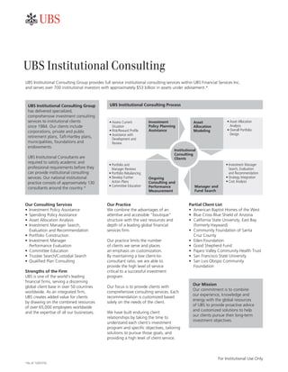 ��


UBS Institutional Consulting
UBS	Institutional	Consulting	Group	provides	full	service	institutional	consulting	services	within	UBS	Financial	Services	Inc.		
and	serves	over	700	institutional	investors	with	approximately	$53	billion	in	assets	under	advisement.*



 UBS Institutional Consulting Group              UBS Institutional Consulting Process
 has	delivered	specialized,	
 comprehensive	investment	consulting	
 services	to	institutional	clients	              •	Assess	Current		        Investment               Asset              •	Asset	Allocation		
 since	1984.	Our	clients	include	                	 Situation               Policy Planning          Allocation         	 Analysis
 corporations,	private	and	public	               •	Risk/Reward	Profile     Assistance               Modeling           •	Overall	Portfolio	
                                                 •	Assistance	with		                                                   	 Design
 retirement	plans,	Taft-Hartley	plans,	
                                                 	 Development	and		
 municipalities,	foundations	and	                	 Review
 endowments.
                                                                                         Institutional
                                                                                         Consulting
 UBS	Institutional	Consultants	are	                                                      Clients
 required	to	satisfy	academic	and	
                                                 •	Portfolio	and	                                                     •	Investment	Manager		
 professional	requirements	before	they	          	 Manager	Reviews                                                    	 Search,	Evaluation		
 can	provide	institutional	consulting	           •	Portfolio	Rebalancing                                              	 and	Recommendation
 services.	Our	national	institutional	           •	Develop	Further		       Ongoing                                    •	Strategy	Integration
 practice	consists	of	approximately	130	         	 Action	Plans	           Consulting and                             •	Cost	Analysis
                                                 •	Committee	Education     Performance               Manager and
 consultants	around	the	country.*
                                                                           Measurement               Fund Search


Our Consulting Services                        Our Practice                                      Partial Client List
•	 Investment	Policy	Assistance                We	combine	the	advantages	of	an	                  •	 American	Baptist	Homes	of	the	West
•	 Spending	Policy	Assistance                  attentive	and	accessible	“boutique”	              •	 Blue	Cross	Blue	Shield	of	Arizona
•	 Asset	Allocation	Analysis                   structure	with	the	vast	resources	and	            •	 California	State	University,	East	Bay	
•	 Investment	Manager	Search,	                 depth	of	a	leading	global	financial	                 (formerly	Hayward)
   Evaluation	and	Recommendation               services	firm.                                    •	 Community	Foundation	of	Santa		
•	 Portfolio	Construction                                                                           Cruz	County
•	 Investment	Manager		                        Our	practice	limits	the	number		                  •	 Eden	Foundation
   Performance	Evaluation                      of	clients	we	serve	and	places		                  •	 Good	Shepherd	Fund
•	 Committee	Education                         an	emphasis	on	customization.		                   •	 Pajaro	Valley	Community	Health	Trust
•	 Trustee	Search/Custodial	Search             By	maintaining	a	low	client-to-	                  •	 San	Francisco	State	University
•	 Qualified	Plan	Consulting                   consultant	ratio,	we	are	able	to	                 •	 San	Luis	Obispo	Community	
                                               provide	the	high	level	of	service		                  Foundation
Strengths of the Firm                          critical	to	a	successful	investment	
UBS	is	one	of	the	world’s	leading	             program.
financial	firms,	serving	a	discerning	
                                                                                                    Our Mission
global	client	base	in	over	50	countries	       Our	focus	is	to	provide	clients	with	
                                                                                                    Our	commitment	is	to	combine	
worldwide.	As	an	integrated	firm,		            comprehensive	consulting	services.	Each	
                                                                                                    our	experience,	knowledge	and	
UBS	creates	added	value	for	clients		          recommendation	is	customized	based	
                                                                                                    energy	with	the	global	resources	
by	drawing	on	the	combined	resources	          solely	on	the	needs	of	the	client.
                                                                                                    of	UBS	to	provide	proactive	advice	
of	over	65,000	employees	worldwide	
                                                                                                    and	customized	solutions	to	help	
and	the	expertise	of	all	our	businesses.       We	have	built	enduring	client	
                                                                                                    our	clients	pursue	their	long-term	
                                               relationships	by	taking	the	time	to	
                                                                                                    investment	objectives.
                                               understand	each	client’s	investment	
                                               program	and	specific	objectives,	tailoring	
                                               solutions	to	pursue	those	goals,	and	
                                               providing	a	high	level	of	client	service.



                                                                                                                  For	Institutional	Use	Only
*As	of	12/31/10.
 