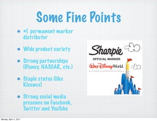 Some Fine Points
                         #1 permanent marker
                         distributer

                         Wide product variety

                         Strong partnerships
                         (Disney, NASCAR, etc.)

                         Staple status (like
                         Kleenex)

                         Strong social media
                         presence on Facebook,
                         Twitter and YouTube
Monday, April 11, 2011
 