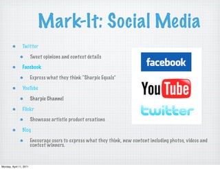 Mark-It: Social Media
                 Twitter

                         Tweet opinions and contest details

                 Facebook

                         Express what they think “Sharpie Equals”

                 YouTube

                         Sharpie Channel

                 Flickr

                         Showcase artistic product creations

                 Blog

                         Encourage users to express what they think, new content including photos, videos and
                         contest winners.



Monday, April 11, 2011
 