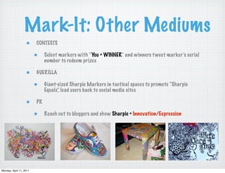 Mark-It: Other Mediums
                         CONTESTS

                              Select markers with “You = WINNER” and winners t weet marker’s serial
                              number to redeem prizes

                         GUERILLA

                              Giant-sized Sharpie Markers in tactical spaces to promote “Sharpie
                              Equals”, lead users back to social media sites

                         PR

                              Reach out to bloggers and show Sharpie = Innovation/Expression




Monday, April 11, 2011
 