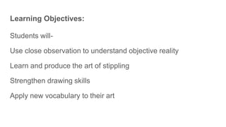Learning Objectives:
Students will-
Use close observation to understand objective reality
Learn and produce the art of stippling
Strengthen drawing skills
Apply new vocabulary to their art
 