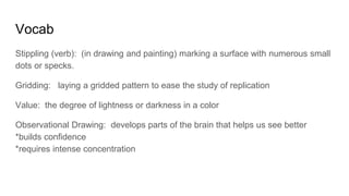 Vocab
Stippling (verb): (in drawing and painting) marking a surface with numerous small
dots or specks.
Gridding: laying a gridded pattern to ease the study of replication
Value: the degree of lightness or darkness in a color
Observational Drawing: develops parts of the brain that helps us see better
*builds confidence
*requires intense concentration
 