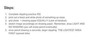 Steps:
1. Complete stippling practice WS
2. print out a black and white photo of something up close
3. grid photo + drawing paper EQUALLY (Look at handout)
4. sketch image accordingly on drawing paper. Remember, draw LIGHT AND
NO SHADING (you will erase pencil eventually)
5. once pencil drawing is accurate, begin stippling THE LIGHTEST AREA
FIRST (spaced dots)
 