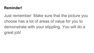 Reminder!
Just remember: Make sure that the picture you
choose has a lot of areas of value for you to
demonstrate with your stippling. You will do a
great job!
 