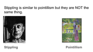 Stippling is similar to pointillism but they are NOT the
same thing.
Stippling Pointillism
 