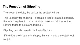 The Function of Stippling
The closer the dots, the darker the subject will be.
This is handy for shading. To create a look of gradual shading,
the artist only has to make the dots closer and closer as the
lighting fades to get a shaded look.
Stippling can also create the look of texture.
If the dots are irregular in shape, this can make the object look
rough.
 