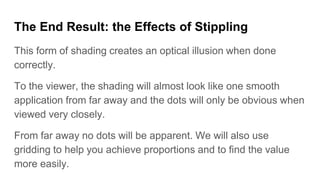 The End Result: the Effects of Stippling
This form of shading creates an optical illusion when done
correctly.
To the viewer, the shading will almost look like one smooth
application from far away and the dots will only be obvious when
viewed very closely.
From far away no dots will be apparent. We will also use
gridding to help you achieve proportions and to find the value
more easily.
 