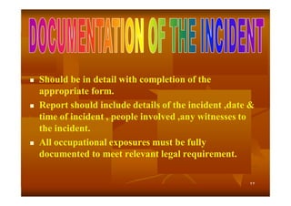 





Should be in detail with completion of the
appropriate form.
Report should include details of the incident ,date &
time of incident , people involved ,any witnesses to
the incident.
All occupational exposures must be fully
documented to meet relevant legal requirement.
٢٣

 
