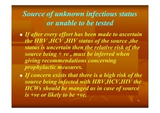 Source of unknown infectious status
or unable to be tested




If after every effort has been made to ascertain
the HBV ,HCV ,HIV status of the source ,the
status is uncertain then the relative risk of the
source being + ve , must be inferred when
giving recommendations concerning
prophylactic measures.
If concern exists that there is a high risk of the
source being infected with HBV,HCV,HIV the
HCWs should be manged as in case of source
is +ve or likely to be +ve.
+ve
+ve.
٣٠

 