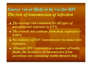 Source +ve or likely to be +ve for HIV
+ve
+ve
The risk of transmission of infection








The average risk estimated for all types of
percutaneous exposure is 0.5%.
The overall risk estimate from m.m. exposure is
m.m.
0.08%.
08%.
No evidence of HIV transmission via intact skin
exposure.
Although HIV is present in a number of bodliy
fluids, the incidence of transmission from
secretions not containing visible blood is low.
٣٦

 
