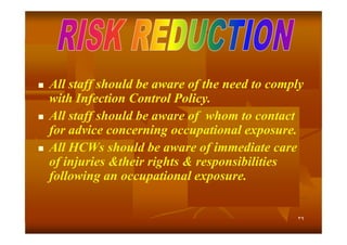 





All staff should be aware of the need to comply
with Infection Control Policy.
All staff should be aware of whom to contact
for advice concerning occupational exposure.
All HCWs should be aware of immediate care
of injuries &their rights & responsibilities
following an occupational exposure.

٣٩

 