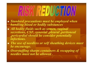 







Standard precautions must be employed when
handling blood or bodily substances
All bodily fluids such as semen, vaginal
secretions, CSF, synovial ,pleural ,peritoneal
,pericardial should be consider potentially
infectious.
The use of needless or self sheathing devices must
be encourage.
Overstuffing sharps containers & recapping of
needles must not be allowed .
٤٠

 