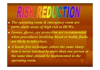





The operating room & emergency room are
particularly areas of high risk to HCWs.
Gowns, gloves ,eye protection are recommended
when procedures involving blood or bodily fluids
are likely to take place.
A hands free technique ,where the same sharp
item is never touched by more than one person at
the same time ,should be implemented in the
operating room.
٤١

 