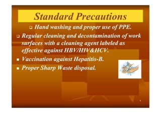 Standard Precautions
Hand washing and proper use of PPE.
Regular cleaning and decontamination of work
surfaces with a cleaning agent labeled as
effective against HBV/HIV&HCV.
Vaccination against Hepatitis-B.
HepatitisProper Sharp Waste disposal.







٩

 