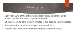  Each year, 30% of the estimated needle sticks and other sharps-
related injuries that occur happen in the OR.
 Of injuries, 6% to 16% are self-inflicted while passing suture needles.
 Sutures are the most frequent percutaneous injury.
 Scalpels are the second most frequent percutaneous injury.
 