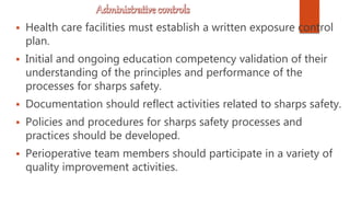  Health care facilities must establish a written exposure control
plan.
 Initial and ongoing education competency validation of their
understanding of the principles and performance of the
processes for sharps safety.
 Documentation should reflect activities related to sharps safety.
 Policies and procedures for sharps safety processes and
practices should be developed.
 Perioperative team members should participate in a variety of
quality improvement activities.
 