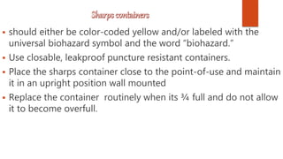  should either be color-coded yellow and/or labeled with the
universal biohazard symbol and the word “biohazard.”
 Use closable, leakproof puncture resistant containers.
 Place the sharps container close to the point-of-use and maintain
it in an upright position wall mounted
 Replace the container routinely when its ¾ full and do not allow
it to become overfull.
 