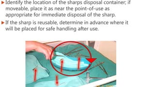  Identify the location of the sharps disposal container; if
moveable, place it as near the point-of-use as
appropriate for immediate disposal of the sharp.
 If the sharp is reusable, determine in advance where it
will be placed for safe handling after use.
 